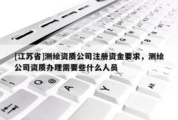 [江蘇省]測(cè)繪資質(zhì)公司注冊(cè)資金要求，測(cè)繪公司資質(zhì)辦理需要些什么人員