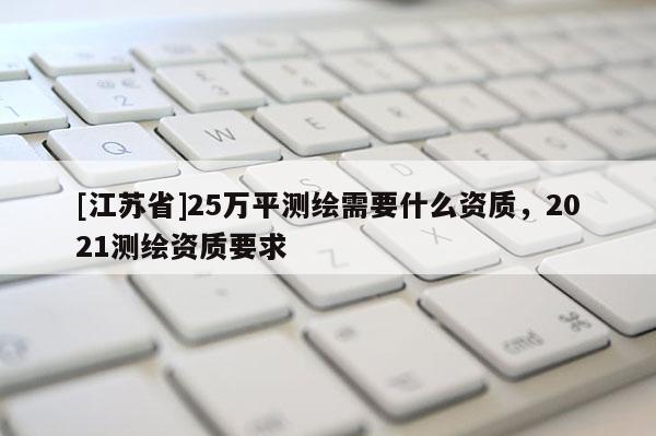 [江蘇省]25萬(wàn)平測(cè)繪需要什么資質(zhì)，2021測(cè)繪資質(zhì)要求
