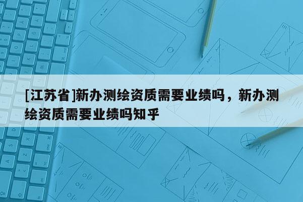 [江蘇省]新辦測(cè)繪資質(zhì)需要業(yè)績(jī)嗎，新辦測(cè)繪資質(zhì)需要業(yè)績(jī)嗎知乎