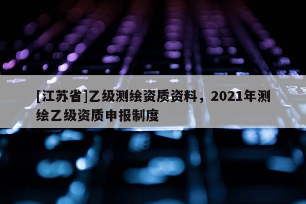 [江蘇省]乙級(jí)測(cè)繪資質(zhì)資料，2021年測(cè)繪乙級(jí)資質(zhì)申報(bào)制度