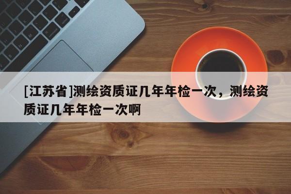 [江蘇省]測繪資質(zhì)證幾年年檢一次，測繪資質(zhì)證幾年年檢一次啊