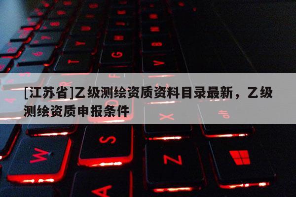 [江蘇省]乙級(jí)測(cè)繪資質(zhì)資料目錄最新，乙級(jí)測(cè)繪資質(zhì)申報(bào)條件