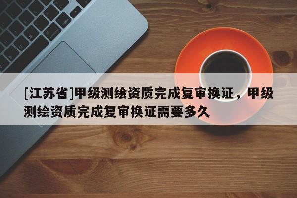 [江蘇省]甲級(jí)測(cè)繪資質(zhì)完成復(fù)審換證，甲級(jí)測(cè)繪資質(zhì)完成復(fù)審換證需要多久