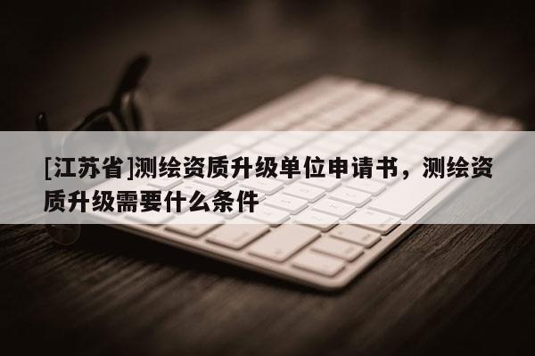 [江蘇省]測繪資質升級單位申請書，測繪資質升級需要什么條件