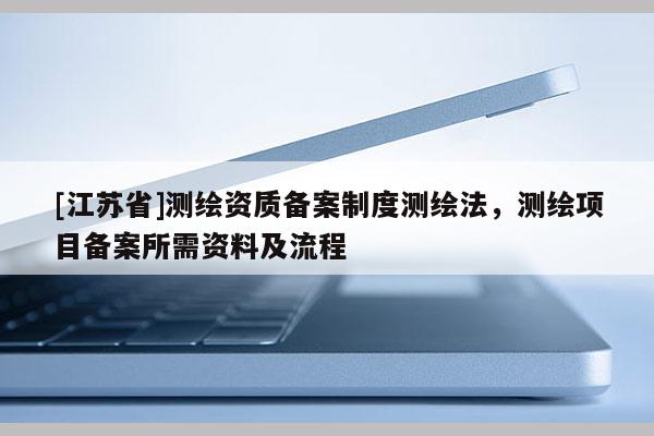 [江蘇省]測繪資質(zhì)備案制度測繪法，測繪項目備案所需資料及流程