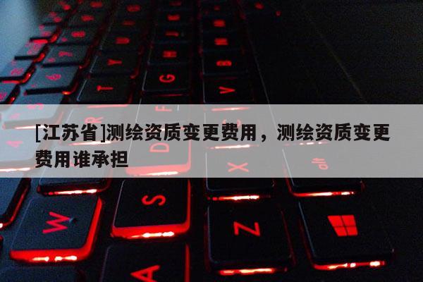 [江蘇省]測繪資質(zhì)變更費(fèi)用，測繪資質(zhì)變更費(fèi)用誰承擔(dān)
