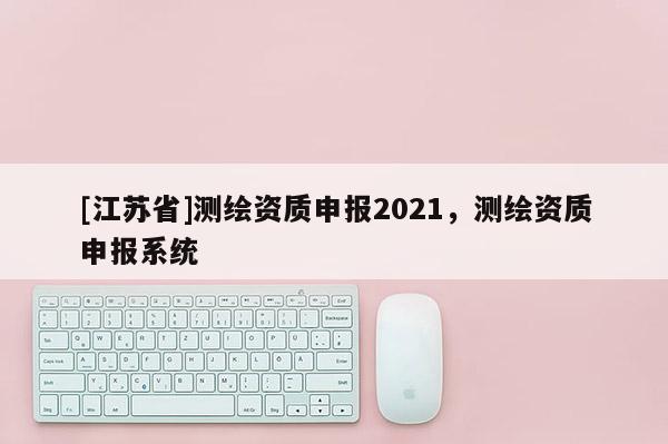 [江蘇省]測(cè)繪資質(zhì)申報(bào)2021，測(cè)繪資質(zhì)申報(bào)系統(tǒng)