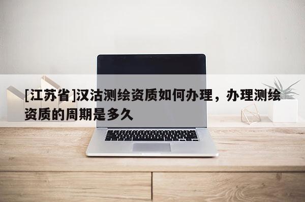 [江蘇省]漢沽測繪資質如何辦理，辦理測繪資質的周期是多久