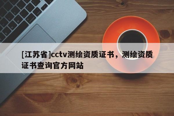 [江蘇省]cctv測繪資質(zhì)證書，測繪資質(zhì)證書查詢官方網(wǎng)站
