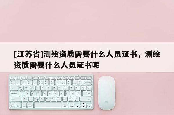 [江蘇省]測(cè)繪資質(zhì)需要什么人員證書(shū)，測(cè)繪資質(zhì)需要什么人員證書(shū)呢