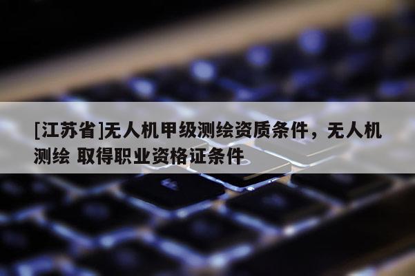 [江蘇省]無人機甲級測繪資質(zhì)條件，無人機測繪 取得職業(yè)資格證條件