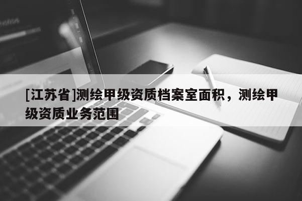 [江蘇省]測(cè)繪甲級(jí)資質(zhì)檔案室面積，測(cè)繪甲級(jí)資質(zhì)業(yè)務(wù)范圍