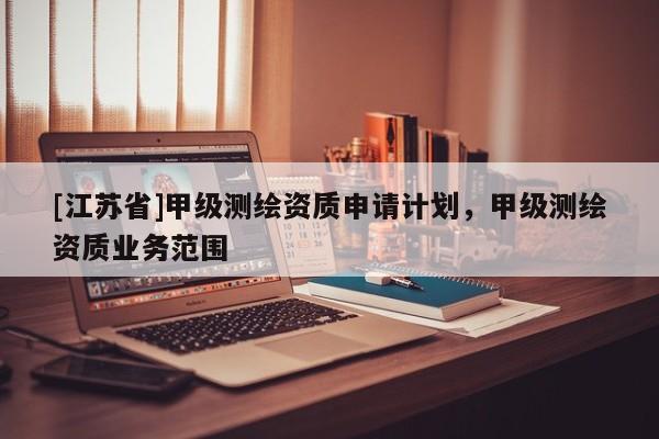 [江蘇省]甲級(jí)測(cè)繪資質(zhì)申請(qǐng)計(jì)劃，甲級(jí)測(cè)繪資質(zhì)業(yè)務(wù)范圍