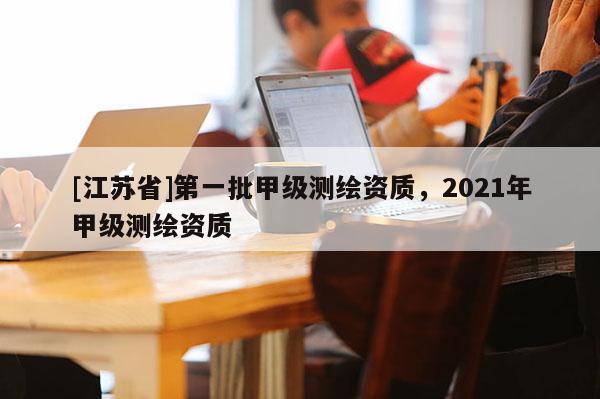 [江蘇省]第一批甲級測繪資質(zhì)，2021年甲級測繪資質(zhì)