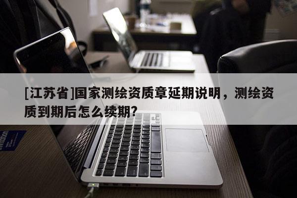 [江蘇省]國家測繪資質(zhì)章延期說明，測繪資質(zhì)到期后怎么續(xù)期?