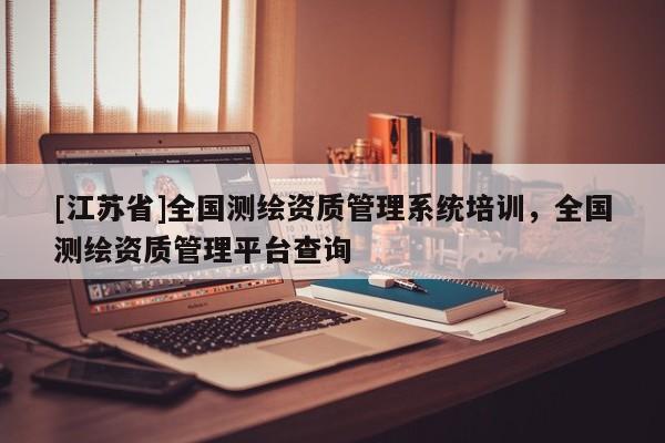 [江蘇省]全國測(cè)繪資質(zhì)管理系統(tǒng)培訓(xùn)，全國測(cè)繪資質(zhì)管理平臺(tái)查詢