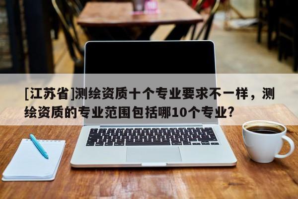 [江蘇省]測繪資質(zhì)十個專業(yè)要求不一樣，測繪資質(zhì)的專業(yè)范圍包括哪10個專業(yè)?
