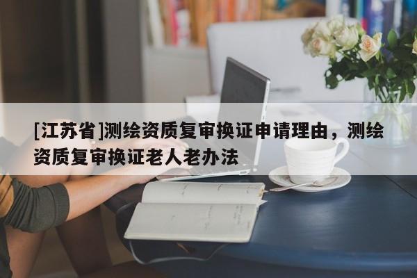 [江蘇省]測繪資質(zhì)復審換證申請理由，測繪資質(zhì)復審換證老人老辦法