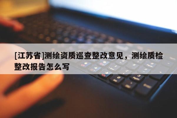 [江蘇省]測繪資質(zhì)巡查整改意見，測繪質(zhì)檢整改報(bào)告怎么寫