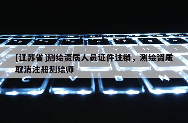 [江蘇省]測繪資質(zhì)人員證件注銷，測繪資質(zhì)取消注冊測繪師