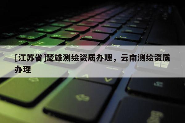 [江蘇省]楚雄測繪資質辦理，云南測繪資質辦理
