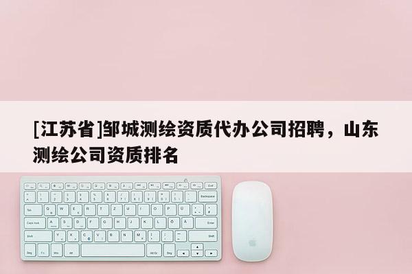 [江蘇省]鄒城測繪資質(zhì)代辦公司招聘，山東測繪公司資質(zhì)排名