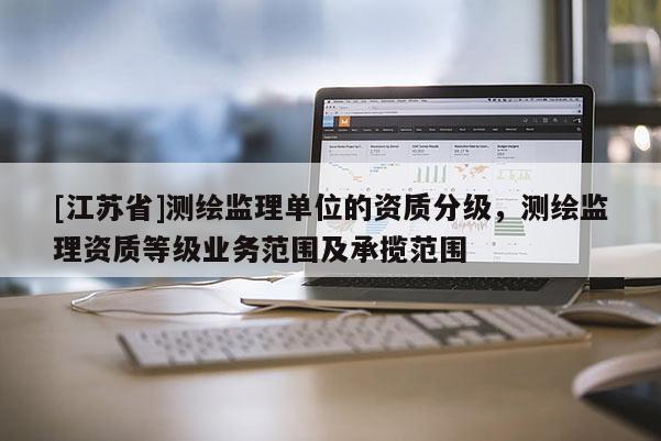 [江蘇省]測繪監(jiān)理單位的資質(zhì)分級，測繪監(jiān)理資質(zhì)等級業(yè)務(wù)范圍及承攬范圍
