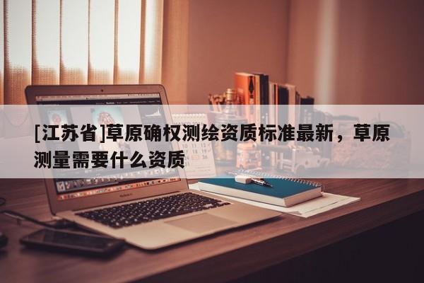 [江蘇省]草原確權測繪資質(zhì)標準最新，草原測量需要什么資質(zhì)