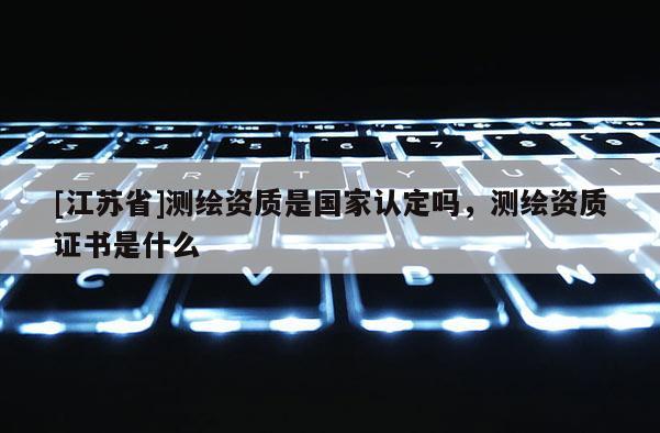 [江蘇省]測繪資質(zhì)是國家認定嗎，測繪資質(zhì)證書是什么