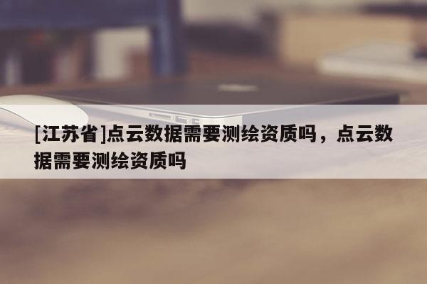 [江蘇省]點(diǎn)云數(shù)據(jù)需要測(cè)繪資質(zhì)嗎，點(diǎn)云數(shù)據(jù)需要測(cè)繪資質(zhì)嗎