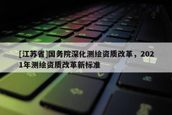 [江蘇省]國務(wù)院深化測繪資質(zhì)改革，2021年測繪資質(zhì)改革新標(biāo)準(zhǔn)