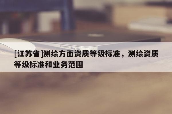 [江蘇省]測繪方面資質(zhì)等級標準，測繪資質(zhì)等級標準和業(yè)務范圍
