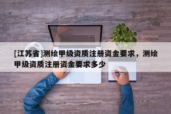 [江蘇省]測繪甲級資質(zhì)注冊資金要求，測繪甲級資質(zhì)注冊資金要求多少