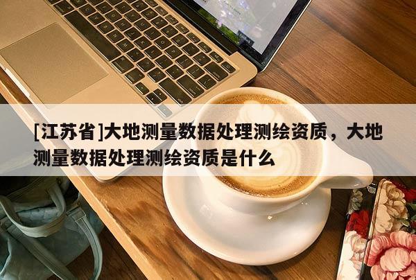 [江蘇省]大地測量數(shù)據(jù)處理測繪資質(zhì)，大地測量數(shù)據(jù)處理測繪資質(zhì)是什么