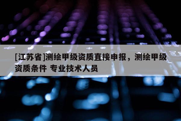 [江蘇省]測(cè)繪甲級(jí)資質(zhì)直接申報(bào)，測(cè)繪甲級(jí)資質(zhì)條件 專(zhuān)業(yè)技術(shù)人員