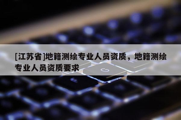 [江蘇省]地籍測繪專業(yè)人員資質(zhì)，地籍測繪專業(yè)人員資質(zhì)要求
