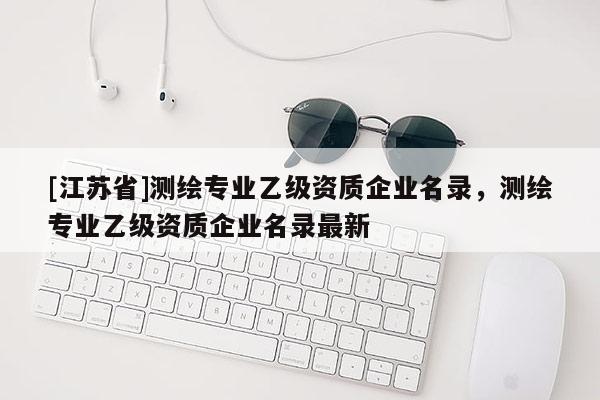 [江蘇省]測繪專業(yè)乙級資質(zhì)企業(yè)名錄，測繪專業(yè)乙級資質(zhì)企業(yè)名錄最新