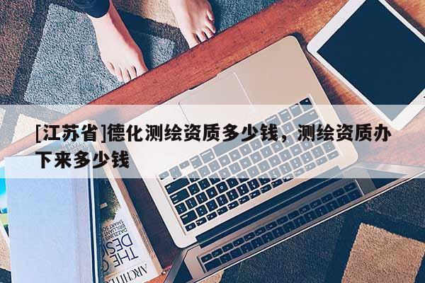 [江蘇省]德化測繪資質(zhì)多少錢，測繪資質(zhì)辦下來多少錢