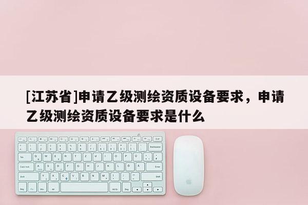 [江蘇省]申請(qǐng)乙級(jí)測(cè)繪資質(zhì)設(shè)備要求，申請(qǐng)乙級(jí)測(cè)繪資質(zhì)設(shè)備要求是什么