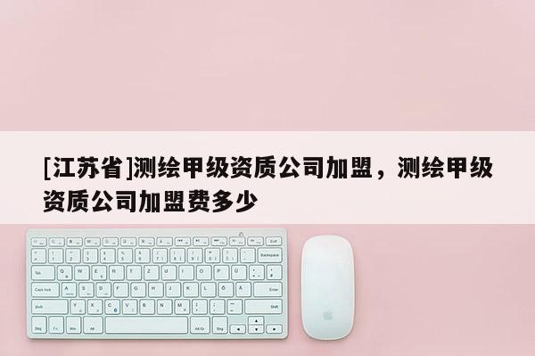 [江蘇省]測繪甲級資質(zhì)公司加盟，測繪甲級資質(zhì)公司加盟費多少