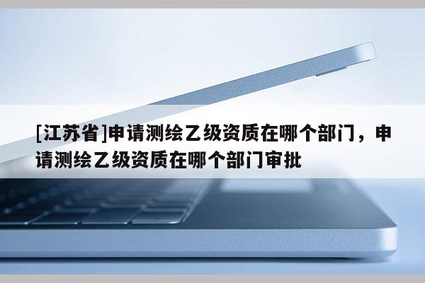 [江蘇省]申請(qǐng)測(cè)繪乙級(jí)資質(zhì)在哪個(gè)部門(mén)，申請(qǐng)測(cè)繪乙級(jí)資質(zhì)在哪個(gè)部門(mén)審批