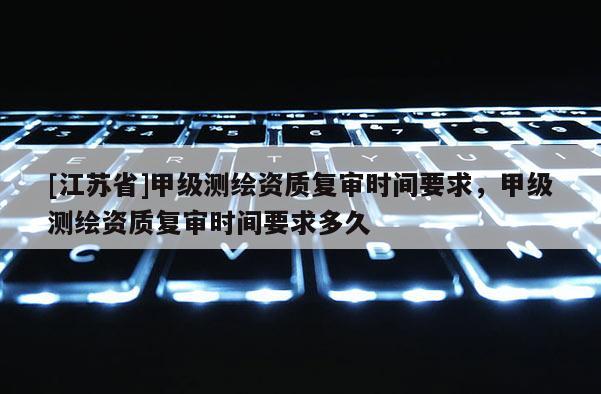 [江蘇省]甲級(jí)測(cè)繪資質(zhì)復(fù)審時(shí)間要求，甲級(jí)測(cè)繪資質(zhì)復(fù)審時(shí)間要求多久