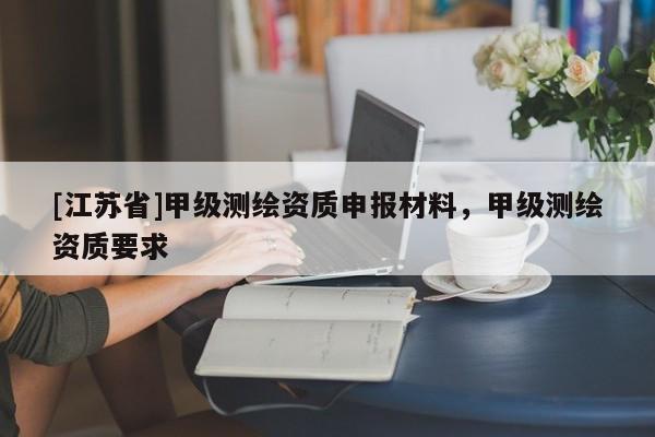 [江蘇省]甲級測繪資質(zhì)申報材料，甲級測繪資質(zhì)要求