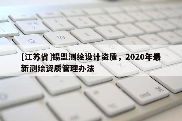 [江蘇省]錫盟測繪設(shè)計資質(zhì)，2020年最新測繪資質(zhì)管理辦法