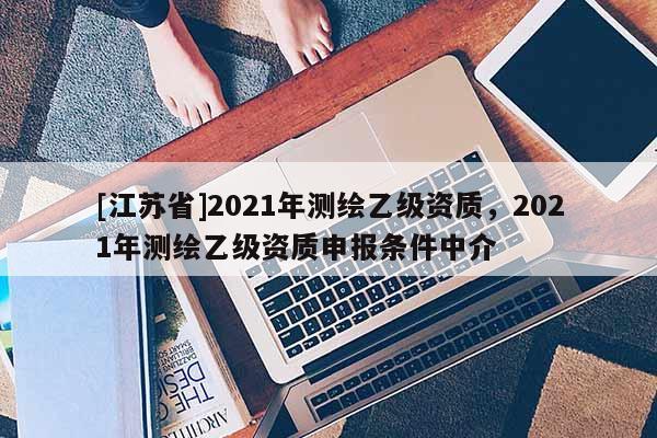 [江蘇省]2021年測繪乙級資質(zhì)，2021年測繪乙級資質(zhì)申報條件中介