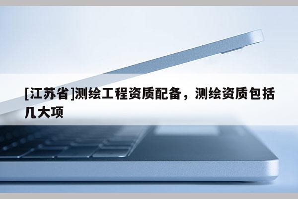 [江蘇省]測(cè)繪工程資質(zhì)配備，測(cè)繪資質(zhì)包括幾大項(xiàng)