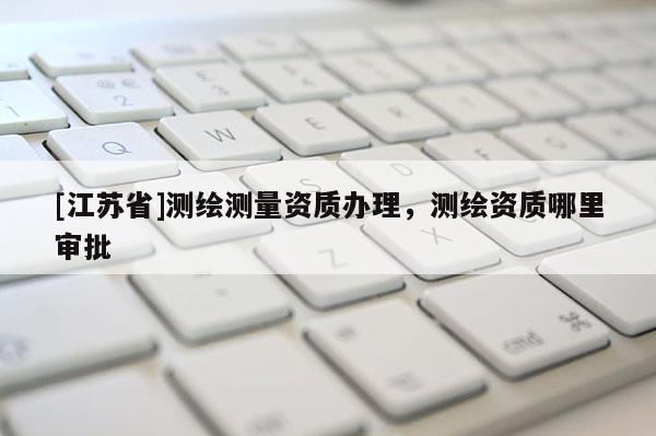 [江蘇省]測繪測量資質(zhì)辦理，測繪資質(zhì)哪里審批