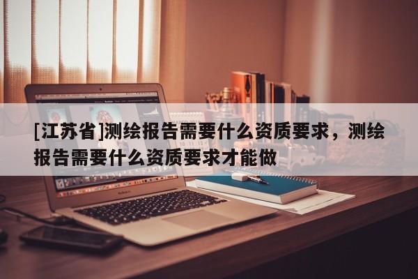 [江蘇省]測繪報告需要什么資質(zhì)要求，測繪報告需要什么資質(zhì)要求才能做