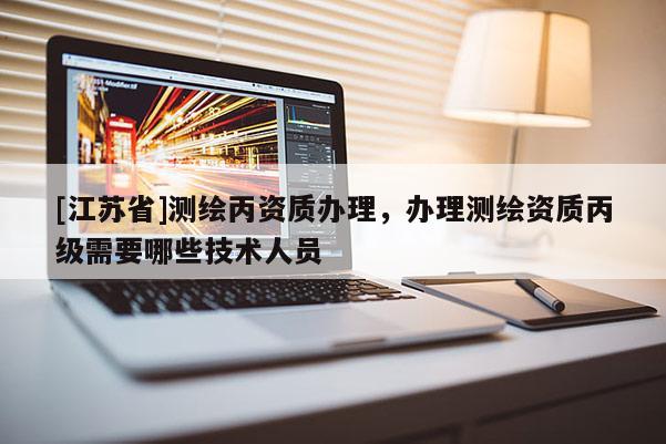 [江蘇省]測繪丙資質(zhì)辦理，辦理測繪資質(zhì)丙級需要哪些技術(shù)人員