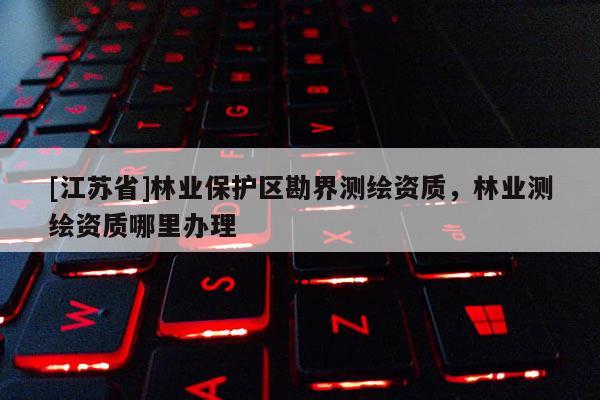 [江蘇省]林業(yè)保護(hù)區(qū)勘界測繪資質(zhì)，林業(yè)測繪資質(zhì)哪里辦理